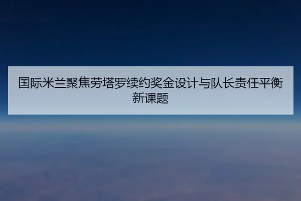国际米兰聚焦劳塔罗续约奖金设计与队长责任平衡新课题