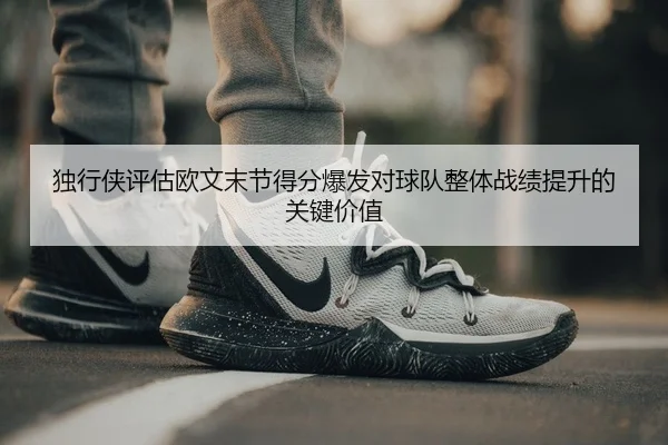 独行侠评估欧文末节得分爆发对球队整体战绩提升的关键价值