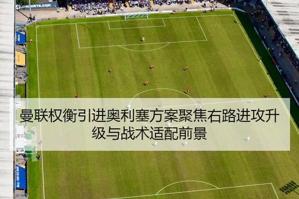 曼联权衡引进奥利塞方案聚焦右路进攻升级与战术适配前景