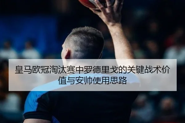 皇马欧冠淘汰赛中罗德里戈的关键战术价值与安帅使用思路