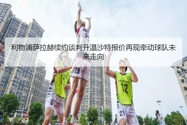 利物浦萨拉赫续约谈判升温沙特报价再现牵动球队未来走向