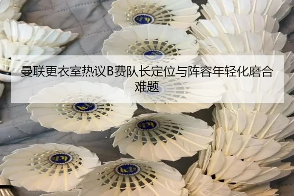 曼联更衣室热议B费队长定位与阵容年轻化磨合难题