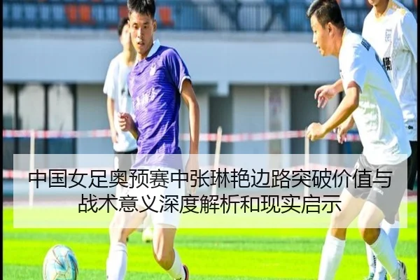 中国女足奥预赛中张琳艳边路突破价值与战术意义深度解析和现实启示
