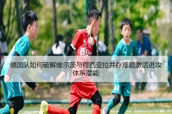 德国队如何破解维尔茨与穆西亚拉共存难题激活进攻体系潜能