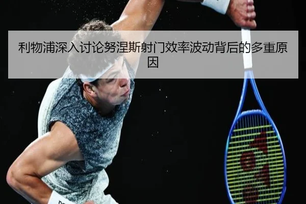 利物浦深入讨论努涅斯射门效率波动背后的多重原因