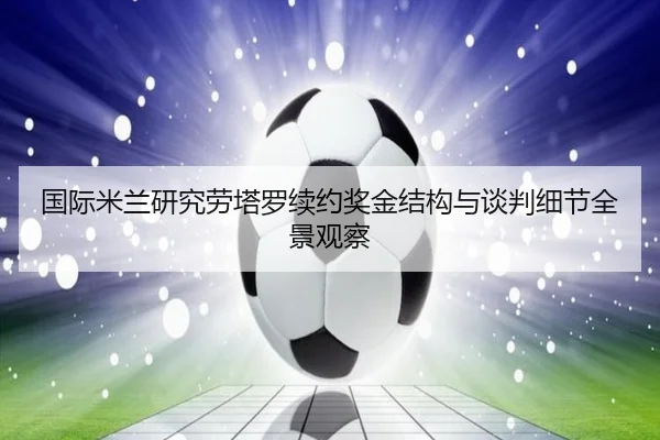 国际米兰研究劳塔罗续约奖金结构与谈判细节全景观察