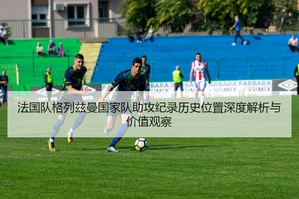 法国队格列兹曼国家队助攻纪录历史位置深度解析与价值观察