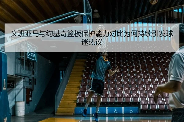文班亚马与约基奇篮板保护能力对比为何持续引发球迷热议