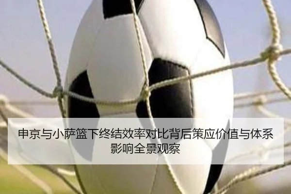 申京与小萨篮下终结效率对比背后策应价值与体系影响全景观察
