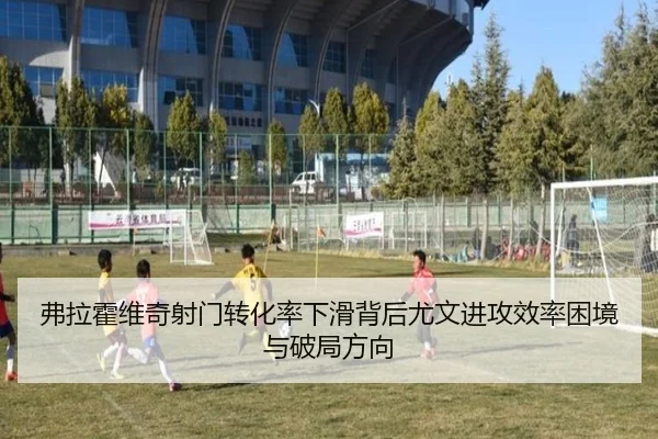 弗拉霍维奇射门转化率下滑背后尤文进攻效率困境与破局方向