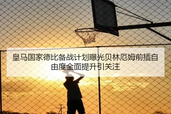 皇马国家德比备战计划曝光贝林厄姆前插自由度全面提升引关注